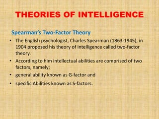 THEORIES OF INTELLIGENCE
Spearman’s Two-Factor Theory
• The English psychologist, Charles Spearman (1863-1945), in
1904 proposed his theory of intelligence called two-factor
theory.
• According to him intellectual abilities are comprised of two
factors, namely;
• general ability known as G-factor and
• specific Abilities known as S-factors.
 
