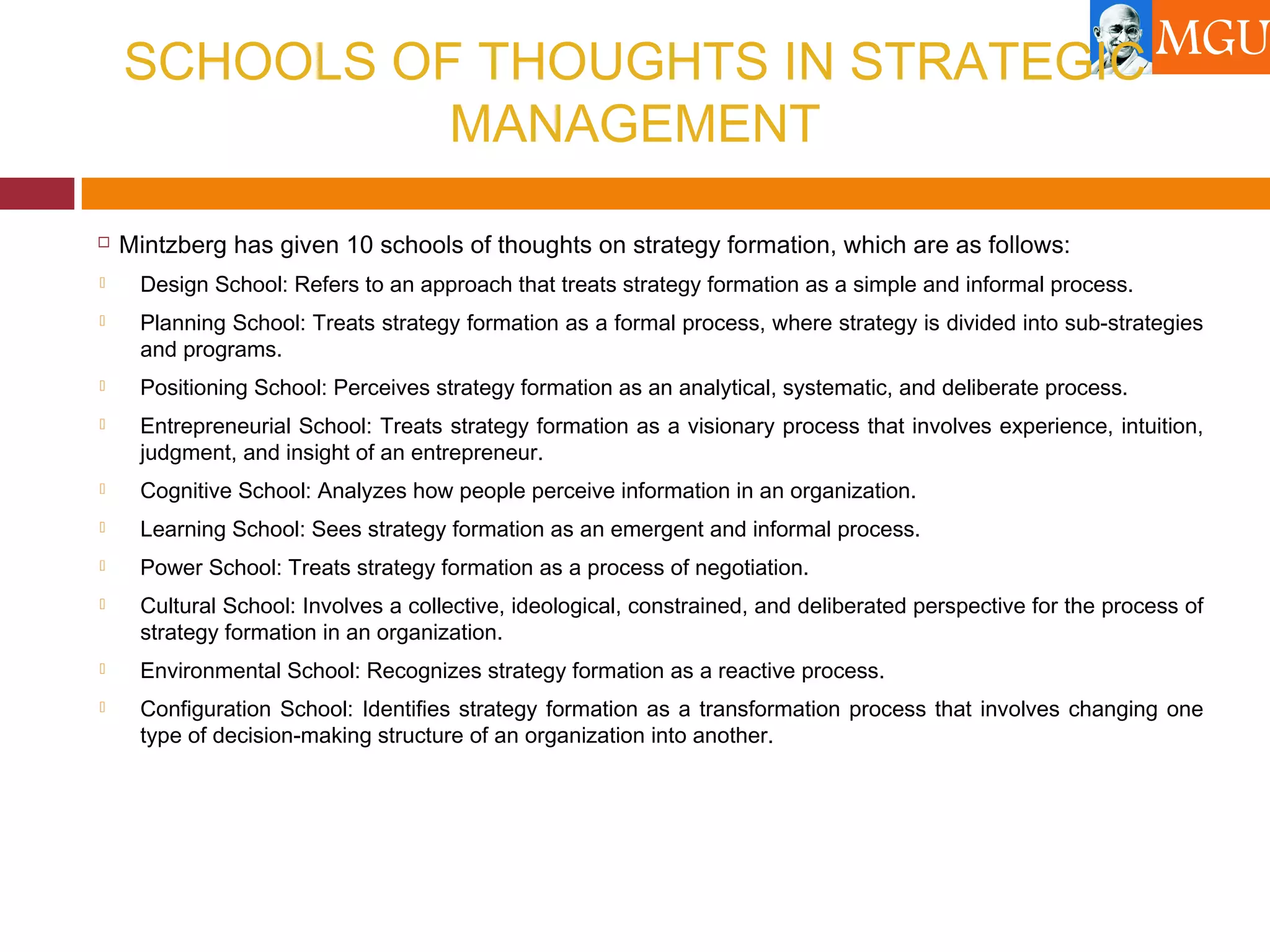 SCHOOLS OF THOUGHTS IN STRATEGIC
MANAGEMENT
 Mintzberg has given 10 schools of thoughts on strategy formation, which are as follows:
 Design School: Refers to an approach that treats strategy formation as a simple and informal process.
 Planning School: Treats strategy formation as a formal process, where strategy is divided into sub-strategies
and programs.
 Positioning School: Perceives strategy formation as an analytical, systematic, and deliberate process.
 Entrepreneurial School: Treats strategy formation as a visionary process that involves experience, intuition,
judgment, and insight of an entrepreneur.
 Cognitive School: Analyzes how people perceive information in an organization.
 Learning School: Sees strategy formation as an emergent and informal process.
 Power School: Treats strategy formation as a process of negotiation.
 Cultural School: Involves a collective, ideological, constrained, and deliberated perspective for the process of
strategy formation in an organization.
 Environmental School: Recognizes strategy formation as a reactive process.
 Configuration School: Identifies strategy formation as a transformation process that involves changing one
type of decision-making structure of an organization into another.
 