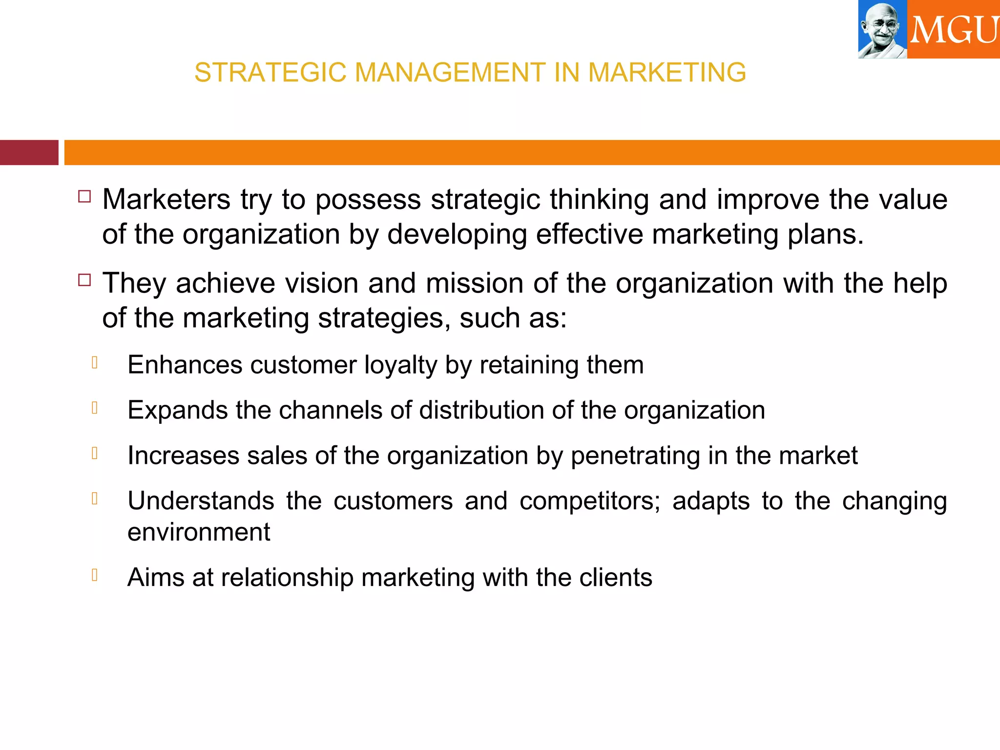STRATEGIC MANAGEMENT IN MARKETING
 Marketers try to possess strategic thinking and improve the value
of the organization by developing effective marketing plans.
 They achieve vision and mission of the organization with the help
of the marketing strategies, such as:
 Enhances customer loyalty by retaining them
 Expands the channels of distribution of the organization
 Increases sales of the organization by penetrating in the market
 Understands the customers and competitors; adapts to the changing
environment
 Aims at relationship marketing with the clients
 