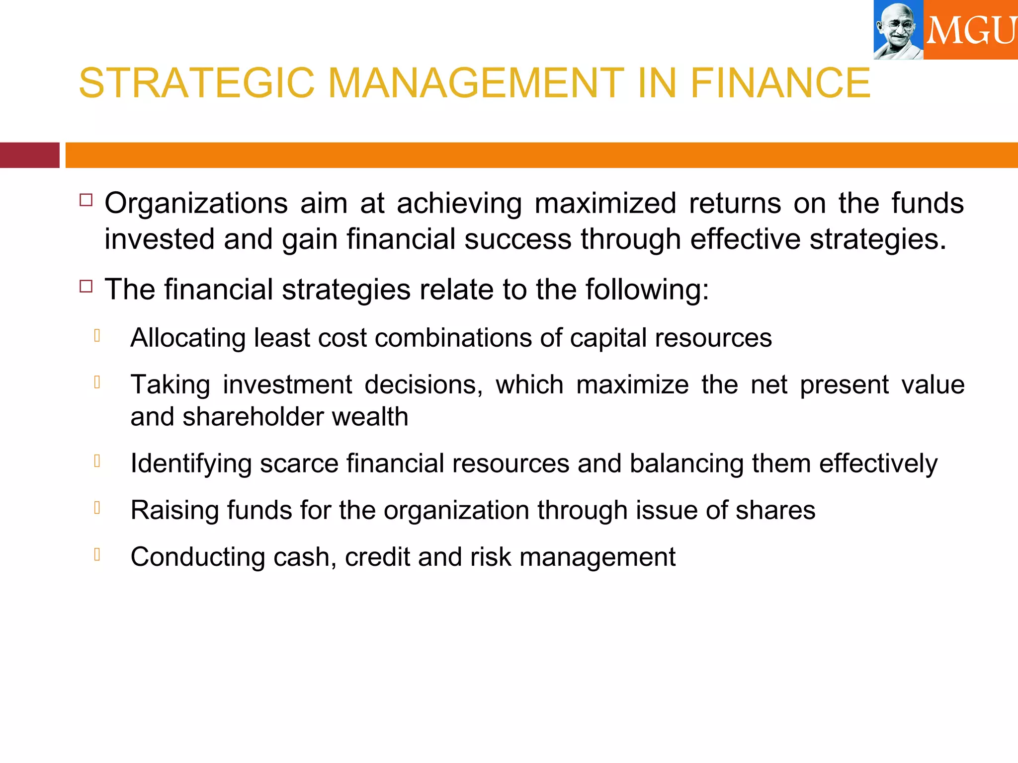 STRATEGIC MANAGEMENT IN FINANCE
 Organizations aim at achieving maximized returns on the funds
invested and gain financial success through effective strategies.
 The financial strategies relate to the following:
 Allocating least cost combinations of capital resources
 Taking investment decisions, which maximize the net present value
and shareholder wealth
 Identifying scarce financial resources and balancing them effectively
 Raising funds for the organization through issue of shares
 Conducting cash, credit and risk management
 