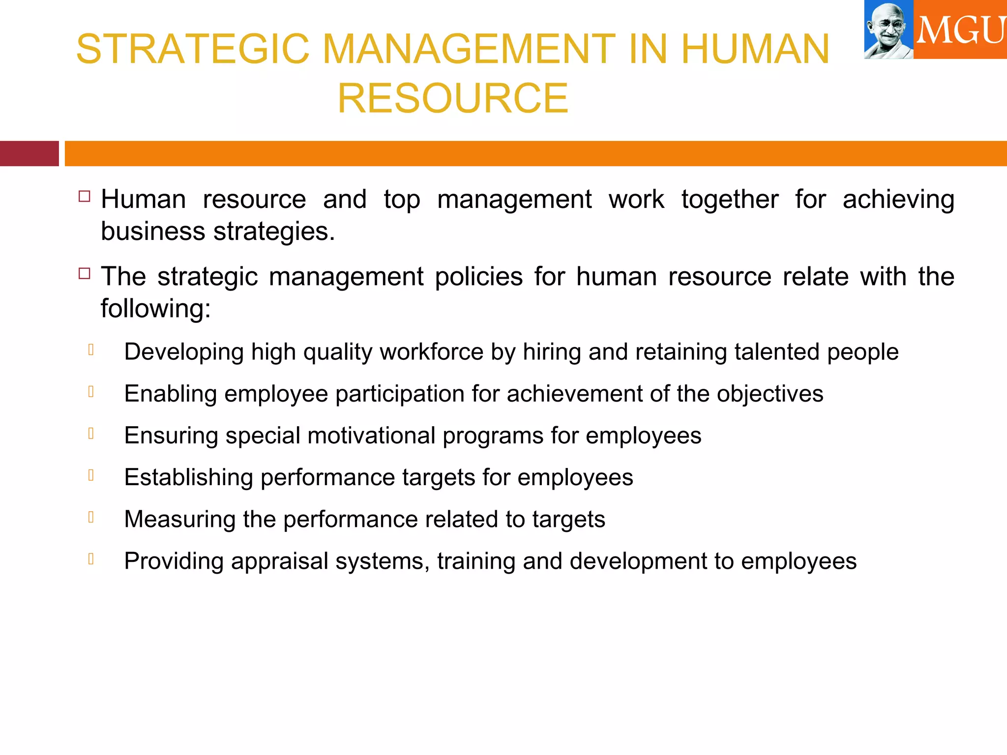 STRATEGIC MANAGEMENT IN HUMAN
RESOURCE
 Human resource and top management work together for achieving
business strategies.
 The strategic management policies for human resource relate with the
following:
 Developing high quality workforce by hiring and retaining talented people
 Enabling employee participation for achievement of the objectives
 Ensuring special motivational programs for employees
 Establishing performance targets for employees
 Measuring the performance related to targets
 Providing appraisal systems, training and development to employees
 