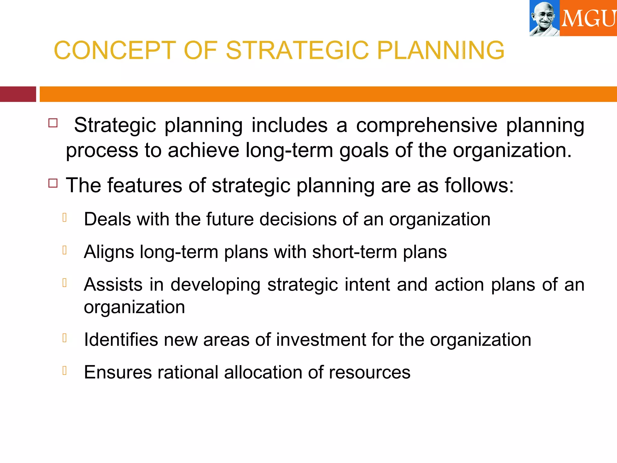 CONCEPT OF STRATEGIC PLANNING
 Strategic planning includes a comprehensive planning
process to achieve long-term goals of the organization.
 The features of strategic planning are as follows:
 Deals with the future decisions of an organization
 Aligns long-term plans with short-term plans
 Assists in developing strategic intent and action plans of an
organization
 Identifies new areas of investment for the organization
 Ensures rational allocation of resources
 