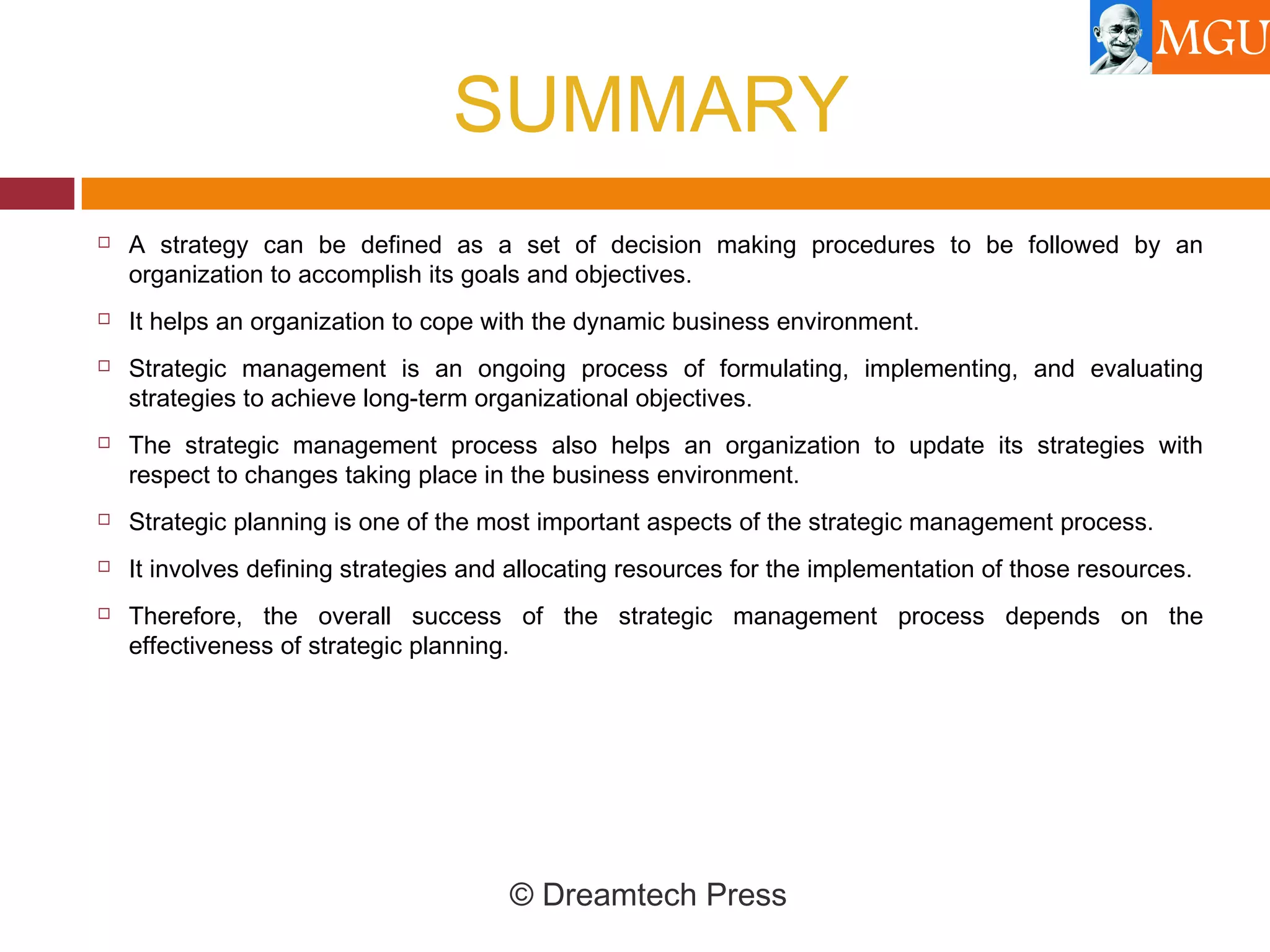 SUMMARY
 A strategy can be defined as a set of decision making procedures to be followed by an
organization to accomplish its goals and objectives.
 It helps an organization to cope with the dynamic business environment.
 Strategic management is an ongoing process of formulating, implementing, and evaluating
strategies to achieve long-term organizational objectives.
 The strategic management process also helps an organization to update its strategies with
respect to changes taking place in the business environment.
 Strategic planning is one of the most important aspects of the strategic management process.
 It involves defining strategies and allocating resources for the implementation of those resources.
 Therefore, the overall success of the strategic management process depends on the
effectiveness of strategic planning.
© Dreamtech Press
 