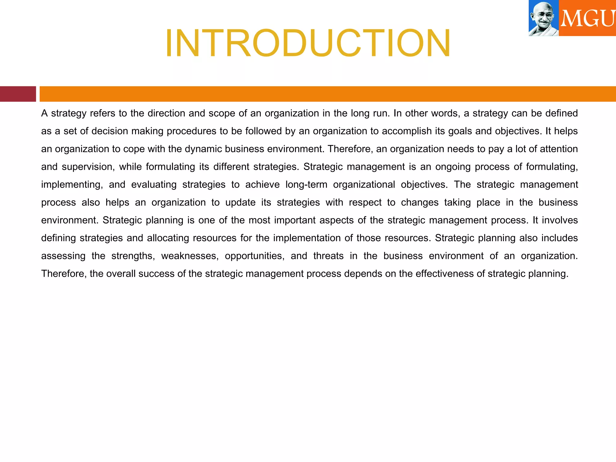 INTRODUCTION
A strategy refers to the direction and scope of an organization in the long run. In other words, a strategy can be defined
as a set of decision making procedures to be followed by an organization to accomplish its goals and objectives. It helps
an organization to cope with the dynamic business environment. Therefore, an organization needs to pay a lot of attention
and supervision, while formulating its different strategies. Strategic management is an ongoing process of formulating,
implementing, and evaluating strategies to achieve long-term organizational objectives. The strategic management
process also helps an organization to update its strategies with respect to changes taking place in the business
environment. Strategic planning is one of the most important aspects of the strategic management process. It involves
defining strategies and allocating resources for the implementation of those resources. Strategic planning also includes
assessing the strengths, weaknesses, opportunities, and threats in the business environment of an organization.
Therefore, the overall success of the strategic management process depends on the effectiveness of strategic planning.
 
