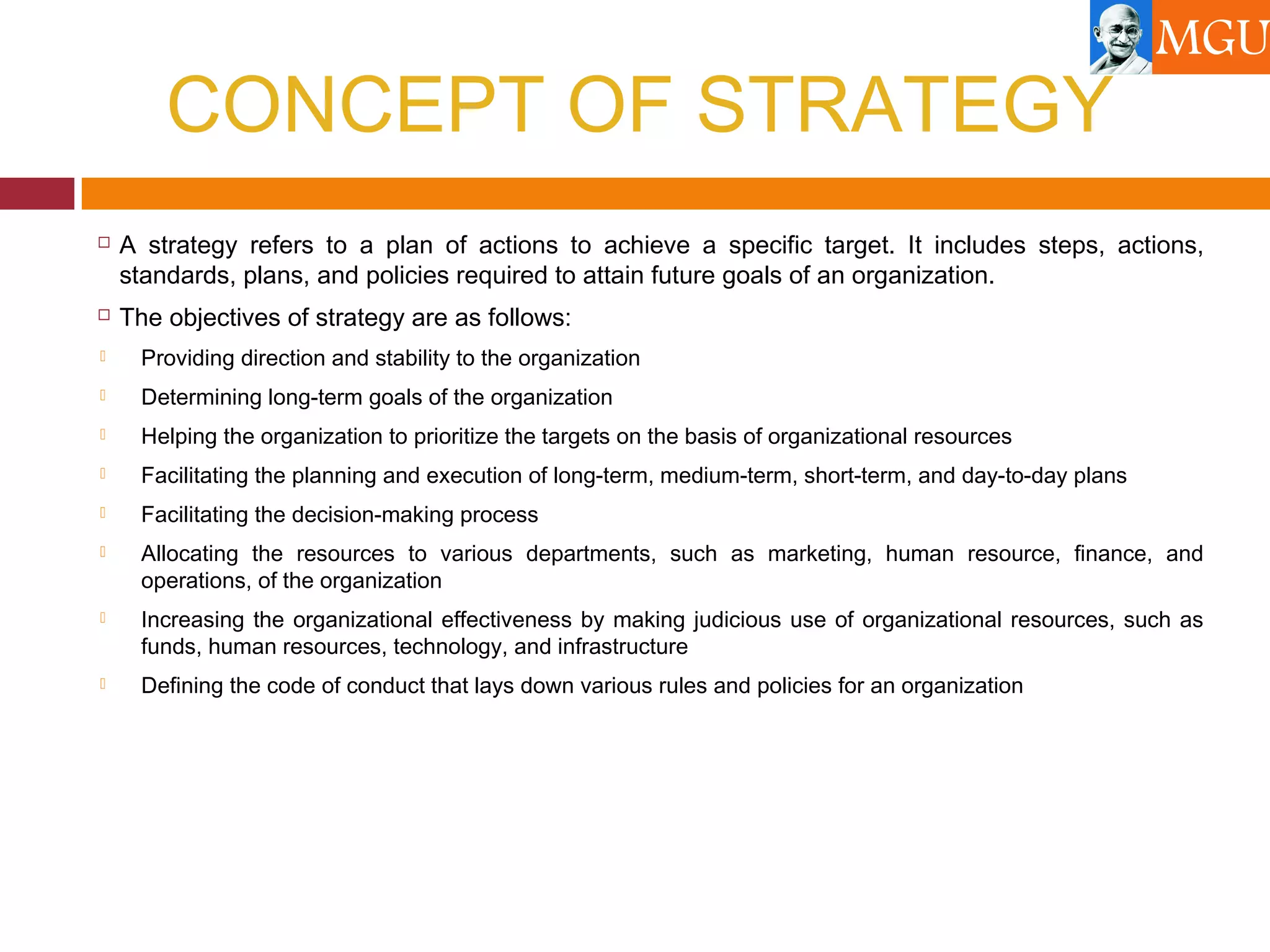CONCEPT OF STRATEGY
 A strategy refers to a plan of actions to achieve a specific target. It includes steps, actions,
standards, plans, and policies required to attain future goals of an organization.
 The objectives of strategy are as follows:
 Providing direction and stability to the organization
 Determining long-term goals of the organization
 Helping the organization to prioritize the targets on the basis of organizational resources
 Facilitating the planning and execution of long-term, medium-term, short-term, and day-to-day plans
 Facilitating the decision-making process
 Allocating the resources to various departments, such as marketing, human resource, finance, and
operations, of the organization
 Increasing the organizational effectiveness by making judicious use of organizational resources, such as
funds, human resources, technology, and infrastructure
 Defining the code of conduct that lays down various rules and policies for an organization
 