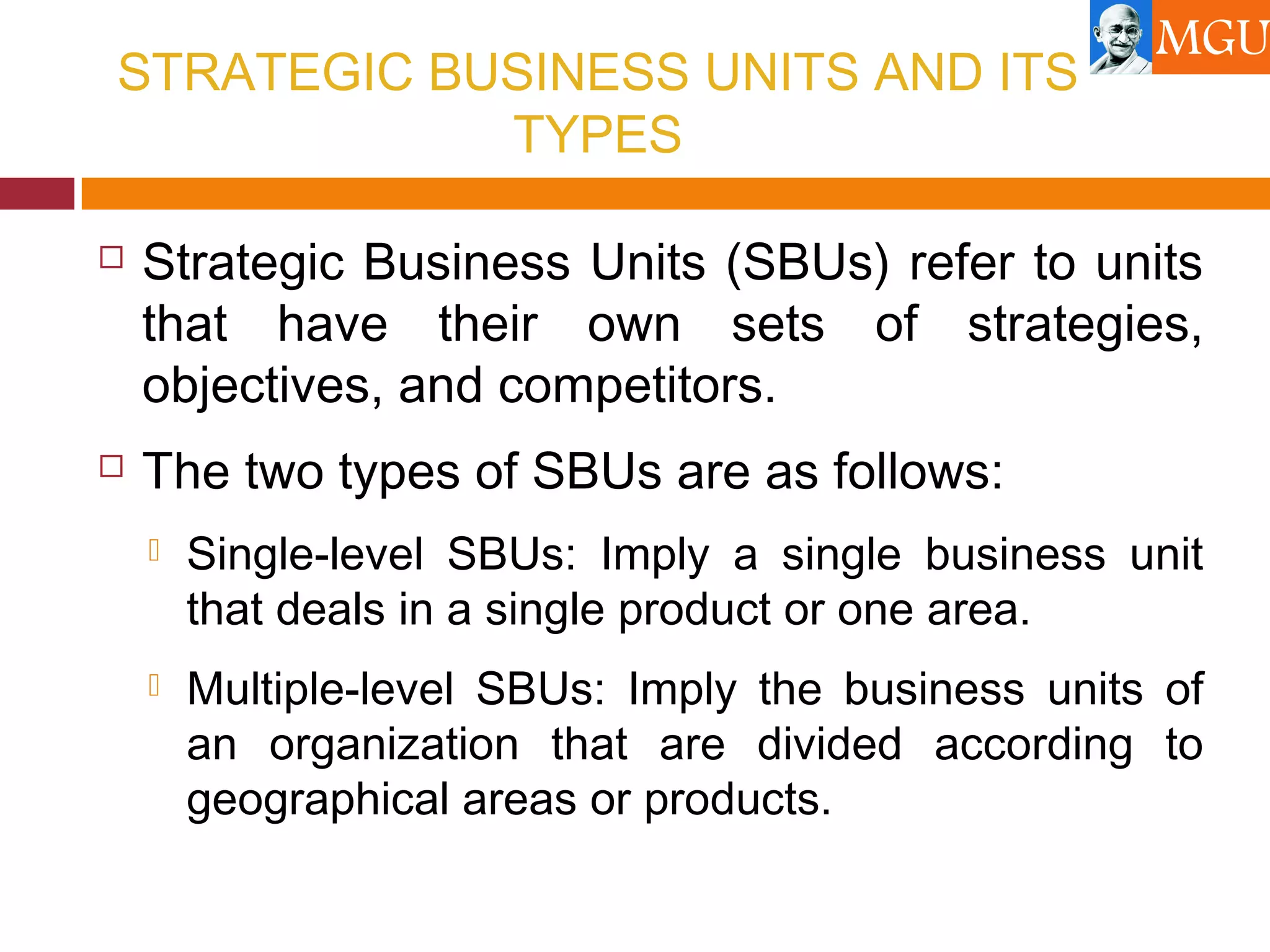STRATEGIC BUSINESS UNITS AND ITS
TYPES
 Strategic Business Units (SBUs) refer to units
that have their own sets of strategies,
objectives, and competitors.
 The two types of SBUs are as follows:
 Single-level SBUs: Imply a single business unit
that deals in a single product or one area.
 Multiple-level SBUs: Imply the business units of
an organization that are divided according to
geographical areas or products.
 