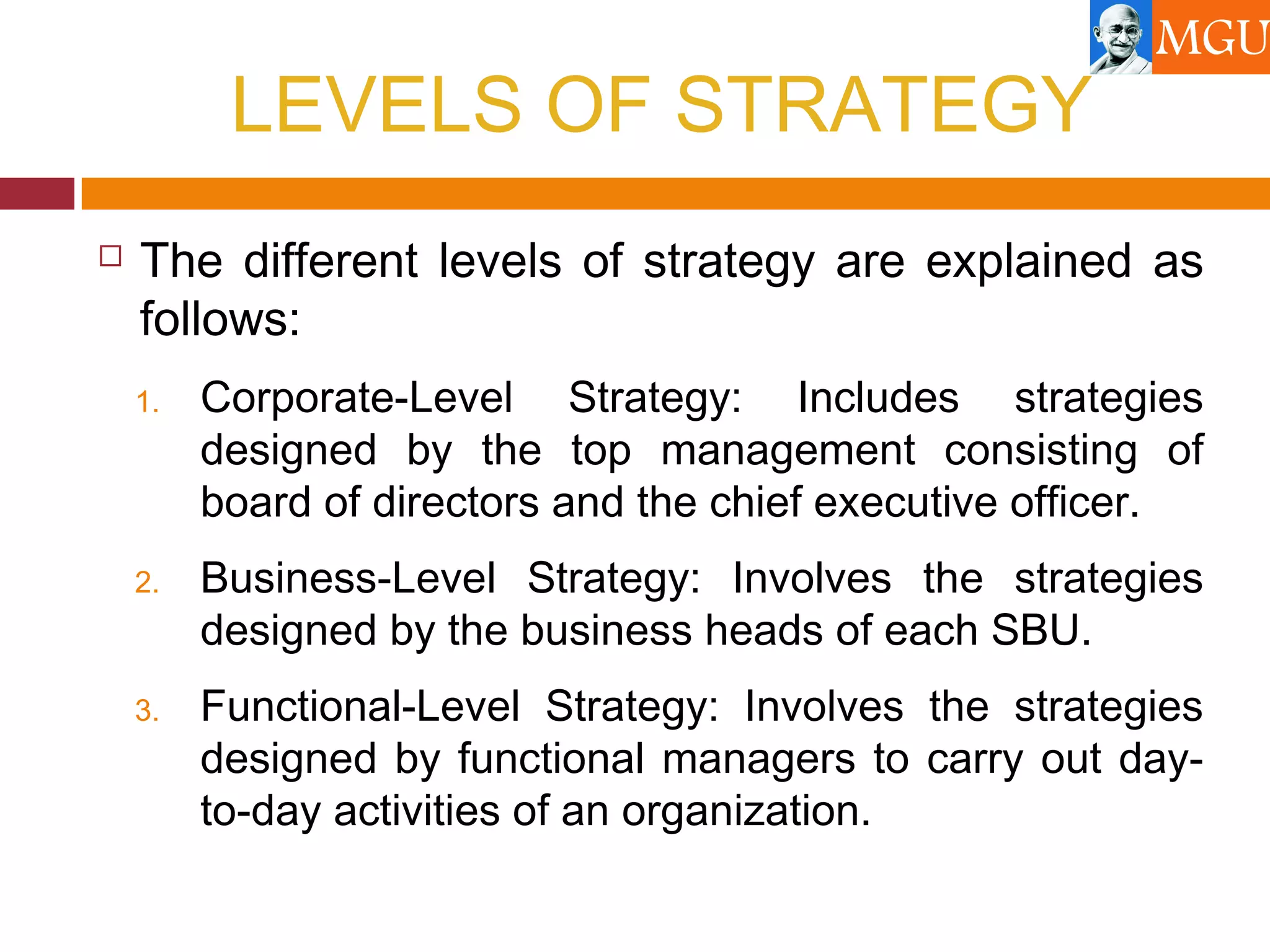 LEVELS OF STRATEGY
 The different levels of strategy are explained as
follows:
1. Corporate-Level Strategy: Includes strategies
designed by the top management consisting of
board of directors and the chief executive officer.
2. Business-Level Strategy: Involves the strategies
designed by the business heads of each SBU.
3. Functional-Level Strategy: Involves the strategies
designed by functional managers to carry out day-
to-day activities of an organization.
 