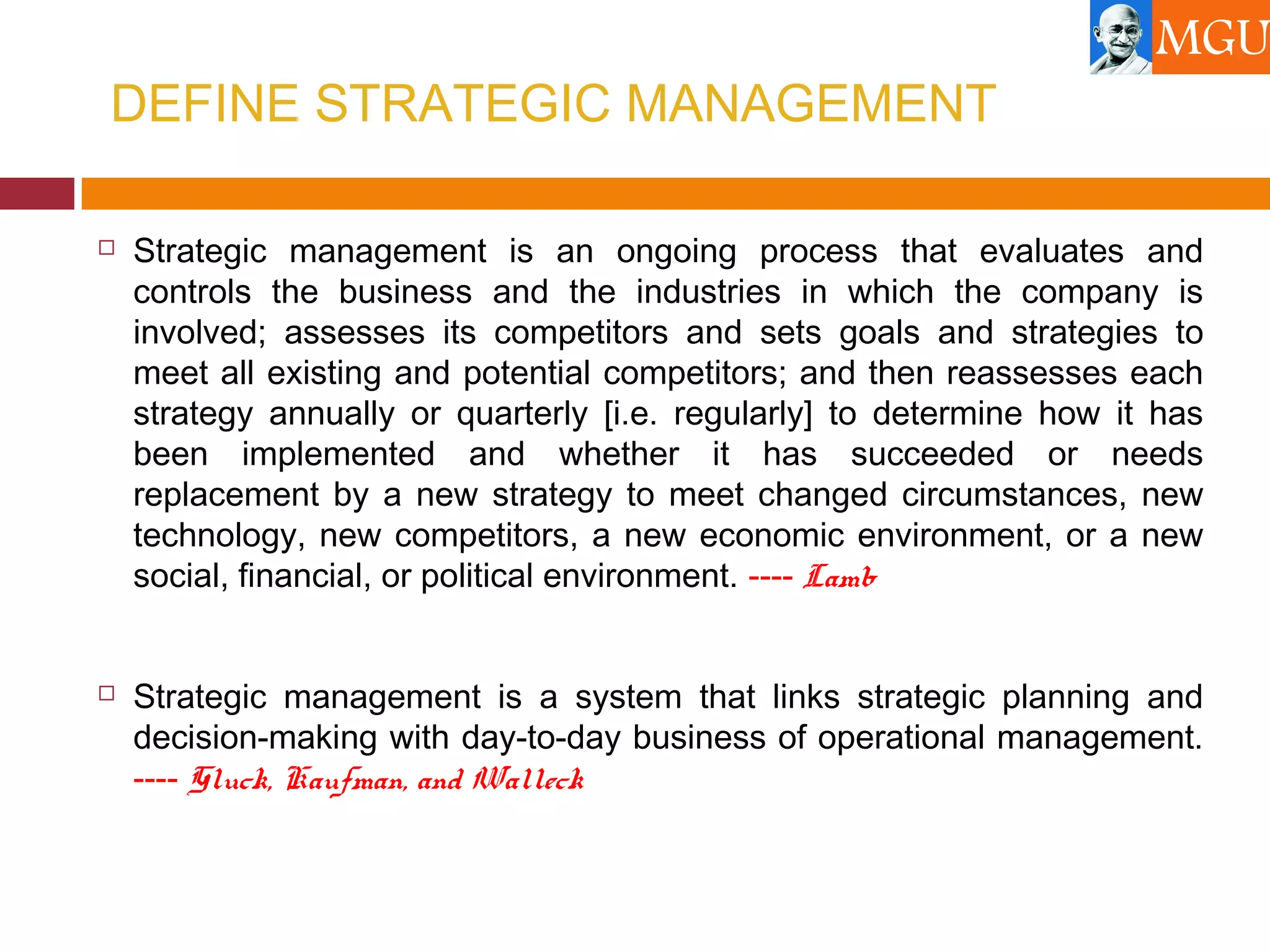 DEFINE STRATEGIC MANAGEMENT
 Strategic management is an ongoing process that evaluates and
controls the business and the industries in which the company is
involved; assesses its competitors and sets goals and strategies to
meet all existing and potential competitors; and then reassesses each
strategy annually or quarterly [i.e. regularly] to determine how it has
been implemented and whether it has succeeded or needs
replacement by a new strategy to meet changed circumstances, new
technology, new competitors, a new economic environment, or a new
social, financial, or political environment. ---- Lamb
 Strategic management is a system that links strategic planning and
decision-making with day-to-day business of operational management.
---- Gluck, Kaufman, and Walleck
 