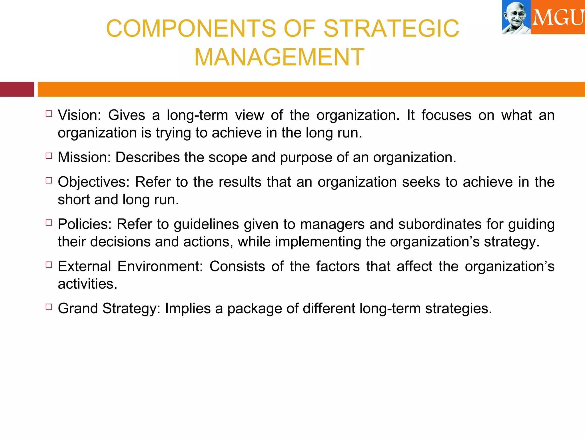 COMPONENTS OF STRATEGIC
MANAGEMENT
 Vision: Gives a long-term view of the organization. It focuses on what an
organization is trying to achieve in the long run.
 Mission: Describes the scope and purpose of an organization.
 Objectives: Refer to the results that an organization seeks to achieve in the
short and long run.
 Policies: Refer to guidelines given to managers and subordinates for guiding
their decisions and actions, while implementing the organization’s strategy.
 External Environment: Consists of the factors that affect the organization’s
activities.
 Grand Strategy: Implies a package of different long-term strategies.
 