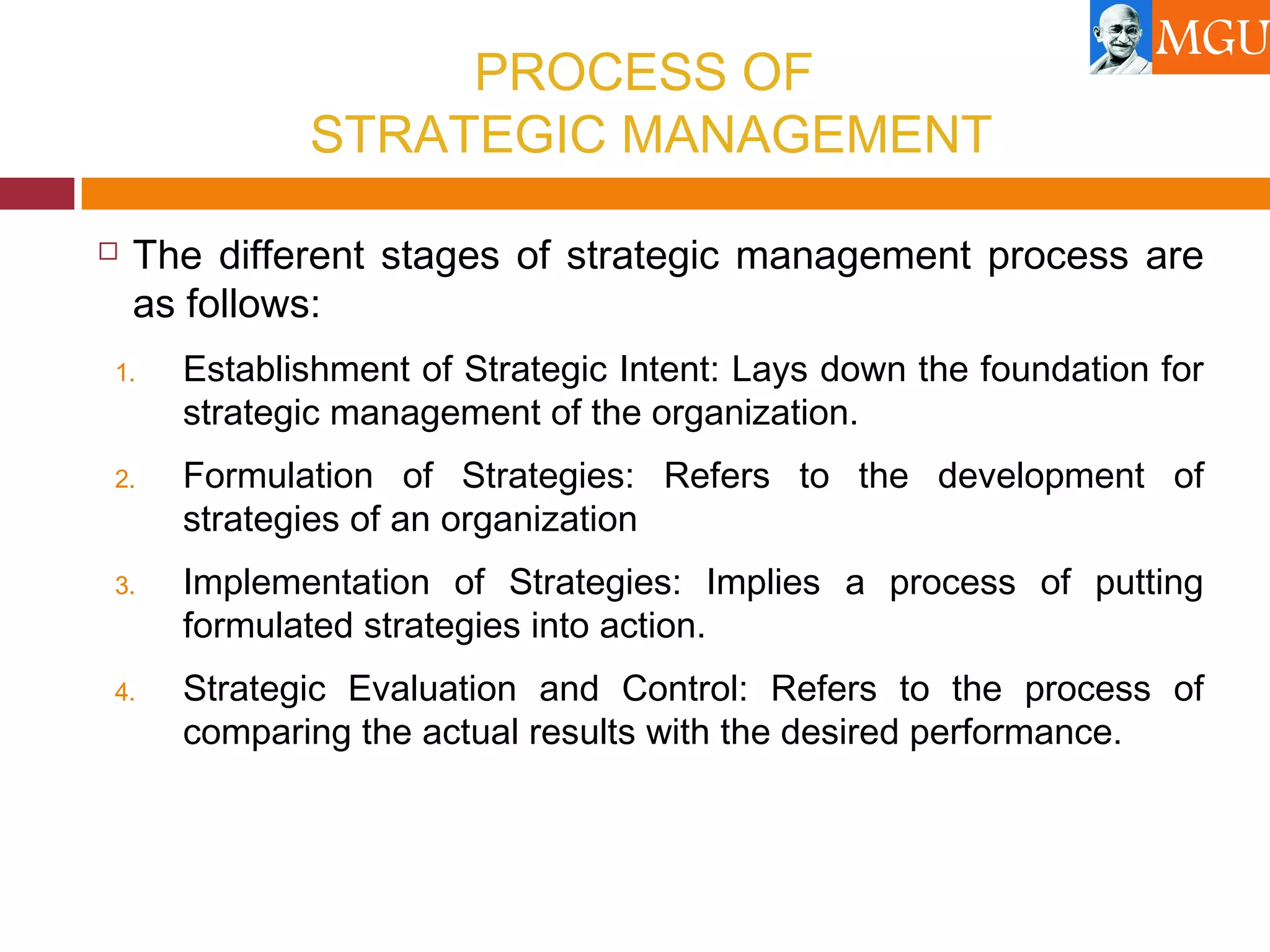 PROCESS OF
STRATEGIC MANAGEMENT
 The different stages of strategic management process are
as follows:
1. Establishment of Strategic Intent: Lays down the foundation for
strategic management of the organization.
2. Formulation of Strategies: Refers to the development of
strategies of an organization
3. Implementation of Strategies: Implies a process of putting
formulated strategies into action.
4. Strategic Evaluation and Control: Refers to the process of
comparing the actual results with the desired performance.
 