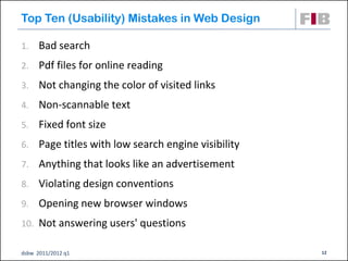 Top Ten (Usability) Mistakes in Web Design

1.    Bad search
2.    Pdf files for online reading
3.    Not changing the color of visited links
4.    Non-scannable text
5.    Fixed font size
6.    Page titles with low search engine visibility
7.    Anything that looks like an advertisement
8.    Violating design conventions
9.    Opening new browser windows
10. Not answering users' questions

dsbw 2011/2012 q1                                     12
 