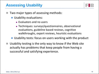 Assessing Usability
 Two major types of assessing methods:
         Usability evaluations:
               Evaluators and no users
               Techniques: surveys/questionnaires, observational
                evaluations, guideline based reviews, cognitive
                walkthroughs, expert reviews, heuristic evaluations
         Usability tests: focus on users working with the product
 Usability testing is the only way to know if the Web site
    actually has problems that keep people from having a
    successful and satisfying experience.




dsbw 2011/2012 q1                                                     13
 