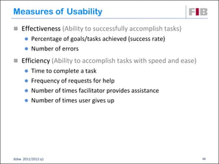 Measures of Usability
 Effectiveness (Ability to successfully accomplish tasks)
       Percentage of goals/tasks achieved (success rate)
       Number of errors

 Efficiency (Ability to accomplish tasks with speed and ease)
       Time to complete a task
       Frequency of requests for help
       Number of times facilitator provides assistance
       Number of times user gives up




dsbw 2011/2012 q1                                                15
 