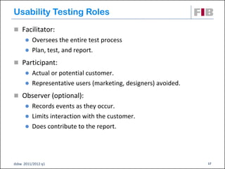 Usability Testing Roles
 Facilitator:
       Oversees the entire test process
       Plan, test, and report.

 Participant:
       Actual or potential customer.
       Representative users (marketing, designers) avoided.

 Observer (optional):
       Records events as they occur.
       Limits interaction with the customer.
       Does contribute to the report.




dsbw 2011/2012 q1                                              17
 
