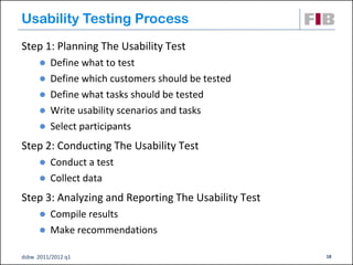 Usability Testing Process
Step 1: Planning The Usability Test
         Define what to test
         Define which customers should be tested
         Define what tasks should be tested
         Write usability scenarios and tasks
         Select participants
Step 2: Conducting The Usability Test
       Conduct a test
       Collect data

Step 3: Analyzing and Reporting The Usability Test
       Compile results
       Make recommendations

dsbw 2011/2012 q1                                    18
 