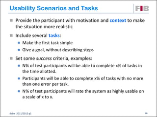 Usability Scenarios and Tasks
 Provide the participant with motivation and context to make
    the situation more realistic
 Include several tasks:
       Make the first task simple
       Give a goal, without describing steps

 Set some success criteria, examples:
       N% of test participants will be able to complete x% of tasks in
        the time allotted.
       Participants will be able to complete x% of tasks with no more
        than one error per task.
       N% of test participants will rate the system as highly usable on
        a scale of x to x.


dsbw 2011/2012 q1                                                          20
 