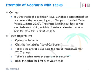 Example of Scenario with Tasks
 Context:
          You want to book a sailing on Royal Caribbean International for
           next June with your church group. The group is called “Saint
           Francis Summer 2010”. The group is selling out fast, so you
           want to book a cabin, which is close to an elevator because
           your leg hurts from a recent injury.
 Tasks to perform:
      1.    Open your browser
      2.    Click the link labeled “Royal Caribbean”
      3.    Tell me the available cabins in the “Saint Francis Summer
            2010” group
      4.    Tell me a cabin number closest to an elevator
      5.    Book the cabin the best suits your needs

dsbw 2011/2012 q1                                                        21
 