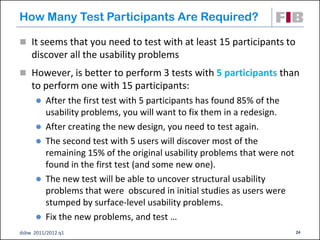 How Many Test Participants Are Required?

 It seems that you need to test with at least 15 participants to
    discover all the usability problems
 However, is better to perform 3 tests with 5 participants than
    to perform one with 15 participants:
         After the first test with 5 participants has found 85% of the
          usability problems, you will want to fix them in a redesign.
         After creating the new design, you need to test again.
         The second test with 5 users will discover most of the
          remaining 15% of the original usability problems that were not
          found in the first test (and some new one).
         The new test will be able to uncover structural usability
          problems that were obscured in initial studies as users were
          stumped by surface-level usability problems.
         Fix the new problems, and test …
dsbw 2011/2012 q1                                                          24
 
