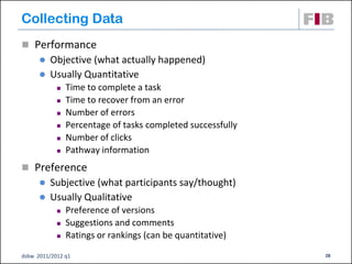 Collecting Data
 Performance
       Objective (what actually happened)
       Usually Quantitative
               Time to complete a task
               Time to recover from an error
               Number of errors
               Percentage of tasks completed successfully
               Number of clicks
               Pathway information
 Preference
       Subjective (what participants say/thought)
       Usually Qualitative
               Preference of versions
               Suggestions and comments
               Ratings or rankings (can be quantitative)

dsbw 2011/2012 q1                                            28
 