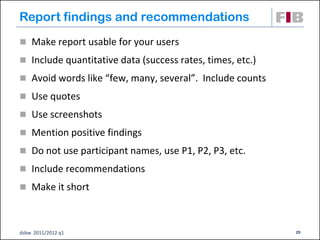 Report findings and recommendations
 Make report usable for your users
 Include quantitative data (success rates, times, etc.)

 Avoid words like “few, many, several”. Include counts

 Use quotes

 Use screenshots

 Mention positive findings
 Do not use participant names, use P1, P2, P3, etc.

 Include recommendations

 Make it short



dsbw 2011/2012 q1                                          29
 