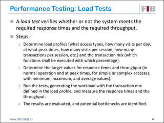 Performance Testing: Load Tests
 A load test verifies whether or not the system meets the
    required response times and the required throughput.
 Steps:
      1.   Determine load profiles (what access types, how many visits per day,
           at what peak times, how many visits per session, how many
           transactions per session, etc.) and the transaction mix (which
           functions shall be executed with which percentage).
      2.   Determine the target values for response times and throughput (in
           normal operation and at peak times, for simple or complex accesses,
           with minimum, maximum, and average values).
      3.   Run the tests, generating the workload with the transaction mix
           defined in the load profile, and measure the response times and the
           throughput.
      4.   The results are evaluated, and potential bottlenecks are identified.


dsbw 2011/2012 q1                                                                 35
 