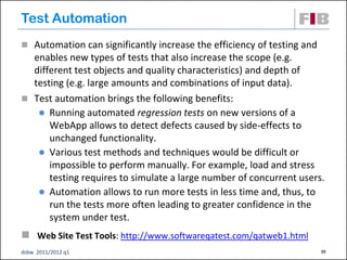 Test Automation
 Automation can significantly increase the efficiency of testing and
  enables new types of tests that also increase the scope (e.g.
  different test objects and quality characteristics) and depth of
  testing (e.g. large amounts and combinations of input data).
 Test automation brings the following benefits:
    Running automated regression tests on new versions of a
      WebApp allows to detect defects caused by side-effects to
      unchanged functionality.
    Various test methods and techniques would be difficult or
      impossible to perform manually. For example, load and stress
      testing requires to simulate a large number of concurrent users.
    Automation allows to run more tests in less time and, thus, to
      run the tests more often leading to greater confidence in the
      system under test.
 Web Site Test Tools: http://www.softwareqatest.com/qatweb1.html
dsbw 2011/2012 q1                                                       39
 