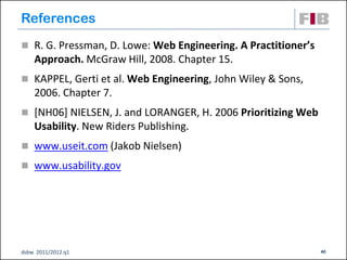 References
 R. G. Pressman, D. Lowe: Web Engineering. A Practitioner’s
    Approach. McGraw Hill, 2008. Chapter 15.
 KAPPEL, Gerti et al. Web Engineering, John Wiley & Sons,
    2006. Chapter 7.
 [NH06] NIELSEN, J. and LORANGER, H. 2006 Prioritizing Web
    Usability. New Riders Publishing.
 www.useit.com (Jakob Nielsen)
 www.usability.gov




dsbw 2011/2012 q1                                              40
 