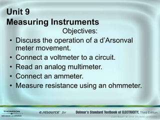 Unit 9
Measuring Instruments
Objectives:
• Discuss the operation of a d’Arsonval
meter movement.
• Connect a voltmeter to a circuit.
• Read an analog multimeter.
• Connect an ammeter.
• Measure resistance using an ohmmeter.
 