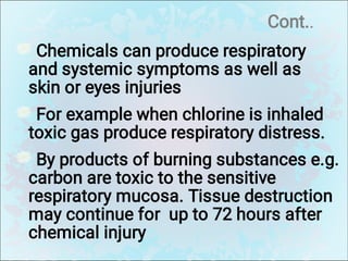 Cont..
Chemicals can produce respiratory
and systemic symptoms as well as
skin or eyes injuries
For example when chlorine is inhaled
toxic gas produce respiratory distress.
By products of burning substances e.g.
carbon are toxic to the sensitive
respiratory mucosa. Tissue destruction
may continue for up to 72 hours after
chemical injury
 
