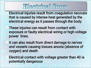 Electrical injuries result from coagulation necrosis
that is caused by intense heat generated by the
electrical energy as it passes through the body.
These injuries can result from contact with
exposure or faulty electrical wiring or high voltage
power lines.
It can also result from direct damage to nerves
and vessels causing tissues anoxia (absence of
oxygen) and death
Electrical contact with voltage greater than 40 is
potentially dangerous
 