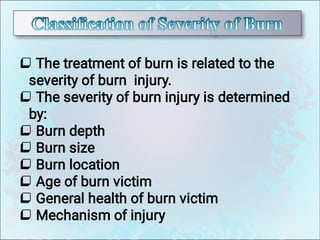 







The treatment of burn is related to the
severity of burn injury.
The severity of burn injury is determined
by:
Burn depth
Burn size
Burn location
Age of burn victim
General health of burn victim
Mechanism of injury
 