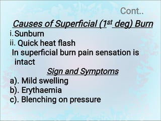 Cont..
i.
ii.
Causes of Superﬁcial (1st deg) Burn
Sunburn
Quick heat ﬂash
In superﬁcial burn pain sensation is
intact
Sign and Symptoms
a). Mild swelling
b). Erythaemia
c). Blenching on pressure
 