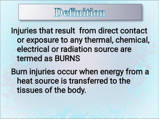 Injuries that result from direct contact
or exposure to any thermal, chemical,
electrical or radiation source are
termed as BURNS
Burn injuries occur when energy from a
heat source is transferred to the
tissues of the body.
 