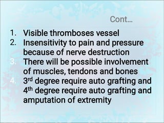 Cont…
1.
2.
3.
4.
Visible thromboses vessel
Insensitivity to pain and pressure
because of nerve destruction
There will be possible involvement
of muscles, tendons and bones
3rd degree require auto grafting and
4th degree require auto grafting and
amputation of extremity
 