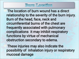 The location of burn wound has a direct
relationship to the severity of the burn injury.
Burn of the head, face, neck and
circumferential burns of the chest are
frequently associated with pulmonary
complications it may inhibit respiratory
functions by virtue of mechanical
obstruction secondary to edema.
These injuries may also indicate the
possibility of inhalation injury or respiratory
mucosal damage
 