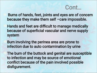 Cont…
Burns of hands, feet, joints and eyes are of concern
because they make them self –care impossible.
Hands and feet are diﬃcult to manage medically
because of superﬁcial vascular and nerve supply
system
Burn involving the perinea area are prone to
infection due to auto contamination by urine
The burn of the buttock and genital are susceptible
to infection and may be source of emotional
conﬂict because of the pain involved possible
disﬁgurement.
 