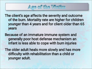 The client’s age affects the severity and outcome
of the burn. Mortality rate are higher for children
younger than 4 years and for client older than 65
years
Because of an immature immune system and
generally poor host defense mechanism an
infant is less able to cope with burn injuries
The older adult heals more slowly and has more
diﬃculty with rehabilitation than a child or
younger adult.
 
