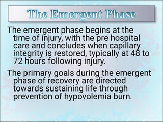The emergent phase begins at the
time of injury, with the pre hospital
care and concludes when capillary
integrity is restored, typically at 48 to
72 hours following injury.
The primary goals during the emergent
phase of recovery are directed
towards sustaining life through
prevention of hypovolemia burn.
 