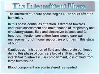 The intermittent /acute phase begins 48-72 hours after the
burn injury
In this phase continues attention is directed towards
continues assessment and maintenance of respiratory and
circulatory status, ﬂuid and electrolyte balance and GI
function, infection prevention, burn wound care, pain
management , nutritional support are priorities in this stage
of burn.
Cautious administration of ﬂuid and electrolyte continues
during this phase of burn care b/c of shift in the ﬂuid from
interstitial to intravascular compartment, loss of ﬂuid from
large burn wound
Blood component are administered as needed
 