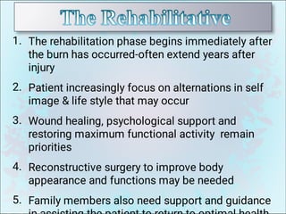 1.
2.
3.
4.
5.
The rehabilitation phase begins immediately after
the burn has occurred-often extend years after
injury
Patient increasingly focus on alternations in self
image  life style that may occur
Wound healing, psychological support and
restoring maximum functional activity remain
priorities
Reconstructive surgery to improve body
appearance and functions may be needed
Family members also need support and guidance
 