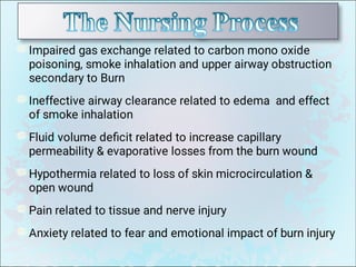 Impaired gas exchange related to carbon mono oxide
poisoning, smoke inhalation and upper airway obstruction
secondary to Burn
Ineffective airway clearance related to edema and effect
of smoke inhalation
Fluid volume deﬁcit related to increase capillary
permeability  evaporative losses from the burn wound
Hypothermia related to loss of skin microcirculation 
open wound
Pain related to tissue and nerve injury
Anxiety related to fear and emotional impact of burn injury
 