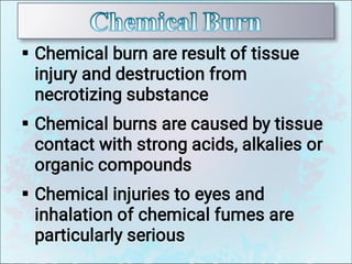 


Chemical burn are result of tissue
injury and destruction from
necrotizing substance
Chemical burns are caused by tissue
contact with strong acids, alkalies or
organic compounds
Chemical injuries to eyes and
inhalation of chemical fumes are
particularly serious
 