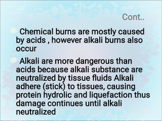 Cont..
Chemical burns are mostly caused
by acids , however alkali burns also
occur
Alkali are more dangerous than
acids because alkali substance are
neutralized by tissue ﬂuids Alkali
adhere (stick) to tissues, causing
protein hydrolic and liquefaction thus
damage continues until alkali
neutralized
 