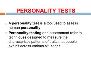 PERSONALITY TESTS
 A personality test is a tool used to assess
human personality.
 Personality testing and assessment refer to
techniques designed to measure the
characteristic patterns of traits that people
exhibit across various situations.
 