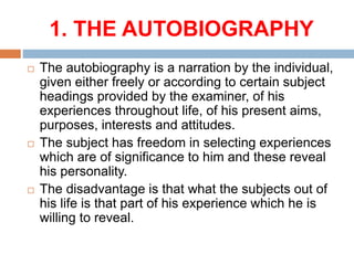 1. THE AUTOBIOGRAPHY
 The autobiography is a narration by the individual,
given either freely or according to certain subject
headings provided by the examiner, of his
experiences throughout life, of his present aims,
purposes, interests and attitudes.
 The subject has freedom in selecting experiences
which are of significance to him and these reveal
his personality.
 The disadvantage is that what the subjects out of
his life is that part of his experience which he is
willing to reveal.
 