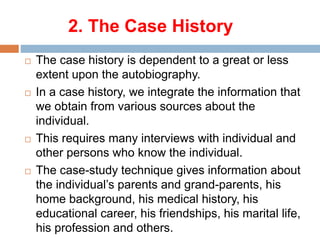 2. The Case History
 The case history is dependent to a great or less
extent upon the autobiography.
 In a case history, we integrate the information that
we obtain from various sources about the
individual.
 This requires many interviews with individual and
other persons who know the individual.
 The case-study technique gives information about
the individual’s parents and grand-parents, his
home background, his medical history, his
educational career, his friendships, his marital life,
his profession and others.
 