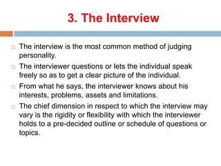 3. The Interview
 The interview is the most common method of judging
personality.
 The interviewer questions or lets the individual speak
freely so as to get a clear picture of the individual.
 From what he says, the interviewer knows about his
interests, problems, assets and limitations.
 The chief dimension in respect to which the interview may
vary is the rigidity or flexibility with which the interviewer
holds to a pre-decided outline or schedule of questions or
topics.
 