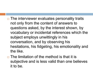  The interviewer evaluates personality traits
not only from the content of answers to
questions asked, by the interest shown, by
vocabulary or incidental references which the
subject employs unwittingly in his
conversation, and by observing his
hesitations, his fidgeting, his emotionality and
the like.
 The limitation of the method is that it is
subjective and is less valid than one believes
it to be.
 