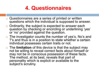 4. Questionnaires
 Questionnaires are a series of printed or written
questions which the individual is supposed to answer.
 Ordinarily, the subject is expected to answer each
question by checking or encircling or underlining ‘yes’
or ‘no’ provided against the question.
 The investigator counts the number of yes’s, No’s and
?’s and thus is in a position to state whether a certain
individual possesses certain traits or not.
 The limitation of this device is that the subject may
not be willing to reveal correct facts about himself or
may not be in conscious possession of these facts.
The method, at its best, reveals that part of
personality which is explicit or available to the
subject’s scrutiny.
 