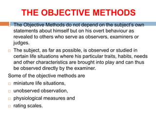 THE OBJECTIVE METHODS
 The Objective Methods do not depend on the subject’s own
statements about himself but on his overt behaviour as
revealed to others who serve as observers, examiners or
judges.
 The subject, as far as possible, is observed or studied in
certain life situations where his particular traits, habits, needs
and other characteristics are brought into play and can thus
be observed directly by the examiner.
Some of the objective methods are
 miniature life situations,
 unobserved observation,
 physiological measures and
 rating scales.
 